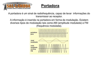 Portadora
A portadora é um sinal de radiofrequência, capaz de levar informações do
transmissor ao receptor.
A informação é inserida na portadora em forma de modulação. Existem
diversos tipos de modulação tais como AM (amplitude modulada) e FM
(frequência modulada).
 