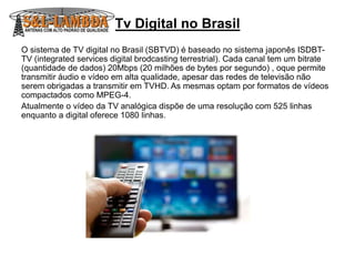 Tv Digital no Brasil
O sistema de TV digital no Brasil (SBTVD) é baseado no sistema japonês ISDBT-
TV (integrated services digital brodcasting terrestrial). Cada canal tem um bitrate
(quantidade de dados) 20Mbps (20 milhões de bytes por segundo) , oque permite
transmitir áudio e vídeo em alta qualidade, apesar das redes de televisão não
serem obrigadas a transmitir em TVHD. As mesmas optam por formatos de vídeos
compactados como MPEG-4.
Atualmente o vídeo da TV analógica dispõe de uma resolução com 525 linhas
enquanto a digital oferece 1080 linhas.
 