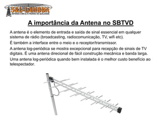 A importância da Antena no SBTVD
A antena é o elemento de entrada e saída de sinal essencial em qualquer
sistema de rádio (broadcasting, radiocomunicação, TV, wifi etc).
É também a interface entre o meio e o receptor/transmissor.
A antena log-periódica se mostra excepcional para recepção de sinais de TV
digitais. É uma antena direcional de fácil construção mecânica e banda larga.
Uma antena log-periódica quando bem instalada é o melhor custo benefício ao
telespectador.
 