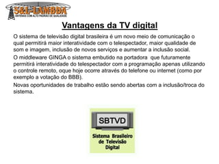 Vantagens da TV digital
O sistema de televisão digital brasileira é um novo meio de comunicação o
qual permitirá maior interatividade com o telespectador, maior qualidade de
som e imagem, inclusão de novos serviços e aumentar a inclusão social.
O middleware GINGA o sistema embutido na portadora que futuramente
permitirá interatividade do telespectador com a programação apenas utilizando
o controle remoto, oque hoje ocorre através do telefone ou internet (como por
exemplo a votação do BBB).
Novas oportunidades de trabalho estão sendo abertas com a inclusão/troca do
sistema.
 