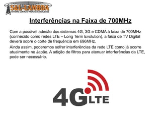 Interferências na Faixa de 700MHz
Com a possível adesão dos sistemas 4G, 3G e CDMA á faixa de 700MHz
(conhecido como redes LTE – Long Term Evolution), a faixa de TV Digital
deverá sobre o corte de frequência em 696MHz.
Ainda assim, poderemos sofrer interferências da rede LTE como já ocorre
atualmente no Japão. A adição de filtros para atenuar interferências da LTE,
pode ser necessário.
 