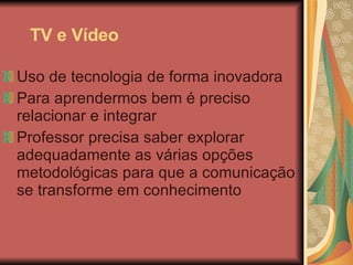 TV e Vídeo Uso de tecnologia de forma inovadora Para aprendermos bem é preciso relacionar e integrar Professor precisa saber explorar adequadamente as várias opções metodológicas para que a comunicação se transforme em conhecimento 