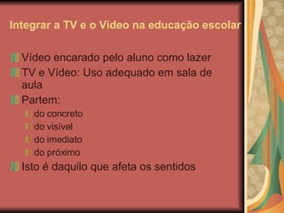 Integrar a TV e o Vídeo na educação escolar Vídeo encarado pelo aluno como lazer TV e Vídeo: Uso adequado em sala de aula Partem: do concreto do visível do imediato do próximo Isto é daquilo que afeta os sentidos 