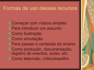 Formas de uso desses recursos Começar com vídeos simples Para introduzir um assunto Como ilustração Como simulação Para passar o conteúdo do ensino Como produção, documentação, registro de eventos, aulas, etc. Como televisão, vídeo/espelho 