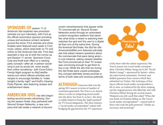 Sponsors of season 11 of                      screen advertisements that appear while
                                              TV commercials air. Second Screen
American Idol explored new promotion
                                              Networks works through an automated
vehicles (no pun intended), with Ford as
                                              content recognition platform that identi-
the official automotive sponsor providing
                                              fies what show a viewer is watching then
unique and exclusive content centered
around the show. Ford vehicles and show
                                              matches the spot and the user to a digital                  American
finalists were featured each week in Ford
music videos, which aired both on TV and
                                              ad that runs at the same time. During
                                              the Americal Idol finale, the Idol fan site                    Idol
                                              AmericanIdolNet.com featured poll-style
online on the American Idol site. Ford also
                                              ads that asked viewers questions about
awarded a new car to both the runner-up
                                              the commercials that were being aired—
and Season 11 winner. Sponsors Coca-
                                              in one instance, asking viewers whether
Cola and Kraft both riffed on a viewing
                                              the Ford commercial on their TV screen
party concept—after all, in-person social-                                                    of the show with the online experience.The
                                              was convincing enough to get them to
izing is just as social (ok, more social)                                                     Voice’s season two social media correspon-
                                              buy a car. While the ads that ran during
than online socializing-- with Coca-Cola’s                                                    dent, Christina Milian, hung out in the “Social
                                              the Idol finale were unpaid prototypes,
Family Night program on MyCokeRe-                                                             Media Lounge”—sponsored by Sprint—where
                                              this concept definitely shows promise in
wards.com which offered activities and                                                        she interviewed contestants, Tweeted, and
                                              terms of both data and revenue potential. 
recipes to encourage families to “make                                                        fielded questions from viewers which they
tonight a family night” and Kraft’s Viewing                                                   submitted via Twitter. The technique of hav-
Party Planner, also featuring recipes and
entertainment ideas.
                                              Although American Idol won the                  ing an official social media correspondent is
                                                                                              hit or miss, as evidenced by the show swaping
                                              spring 2012 season in terms of number of
                                              comments generated, The Voice is no slouch      out the original person who filled the role with
                                                                                              Christina Milian during the second season.
American Idol has also begun                  when it comes to integrating social media
                                              into the show. Far from it, in fact—the show    Wetpaint.com did a poll that asked “What did
testing second-screen advertising. Dur-                                                       you think of Christina Milian as The Voice’s
                                              is widely hailed as being the “gold standard”
ing the season finale, they partnered with                                                    social media correspondent?”—almost half of
                                              for TV/social integration. The show features
Second Screen Networks, a new com-                                                            those who took the poll answered “Totally un-
                                              a “social media correspondent” tasked with
pany that will create a network of second                                                     necessary and annoying!”
                                              bridging the gap between the TV experience




                                                                                              SOCIAL TOASTER E-BOOK MOCK-UP                11
 