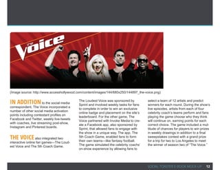 (Image source: http://www.accesshollywood.com/content/images/144/680x250/144897_the-voice.png)


In AddITIOn to the social media            The Loudest Voice was sponsored by
                                           Sprint and involved weekly tasks for fans
                                                                                       select a team of 12 artists and predict
                                                                                       winners for each round. During the show’s
correspondent, The Voice incorporated a
                                           to complete in order to win an exclusive    live episodes, artists from each of four
number of other social media activation
                                           online badge and placement on the site’s    celebrity coach’s teams perform and fans
points including contestant profiles on
                                           leaderboard. For the other game, The        playing the game choose who they think
Facebook and Twitter, weekly live-tweets
                                           Voice partnered with Invoke Media to cre-   will continue on, earning points for each
with coaches, live streaming post-show,
                                           ate a Facebook app, also sponsored by       correct choice. The game included a mul-
Instagram and Pinterest boards.
                                           Sprint, that allowed fans to engage with    titude of chances for players to win prizes
                                           the show in a unique way. The app, The      in weekly drawings in addition to a final
ThE VOICE also integrated two              5th Coach Game, enabled fans to form
                                           their own teams—like fantasy football.
                                                                                       sweepstakes contest with a grand prize
                                                                                       for a trip for two to Los Angeles to meet
interactive online fan games—The Loud-
est Voice and The 5th Coach Game.          The game simulated the celebrity coachs’    the winner of season two of “The Voice.”
                                           on-show experience by allowing fans to




                                                                                       SOCIAL TOASTER E-BOOK MOCK-UP           12
 