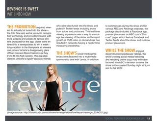 Revenge is sweet
With into now

The promotion required view-                 who were also tuned into the show, and
                                             pulled in Twitter feeds including those
                                                                                           to commercials during the show and on
                                                                                           various ABC and Revenge websites, the
ers to actually be tuned into the show—
                                             from actors and producers. This real-time     package also included a Facebook app,
the Into Now app works via audio recogni-
                                             viewing experience was a way to encour-       premier placement on ABC.com’s “Dis-
tion technology and provided viewers with
                                             age live viewing of the show, as the rapid    cuss” pages which feature Facebook and
trivia quizzes and access to special con-
                                             growth of DVR video on demand use has         Twitter feeds about the show, and in-show
tent produced for the app. Users were en-
                                             resulted in networks having a harder time     product placement.
tered into a sweepstakes to win a week-
                                             measuring viewership.
long vacation in the Hamptons so viewers
can picture Victoria’s disapproving glare                                                  While the show enjoyed
off her Grayson Manor balcony as they
try to fit into high society. The app also
                                             The show’s         social media pres-         decent but not spectacular ratings, the
                                             ences were factored into a multimedia         show’s strong social media following
allowed viewers to spot Facebook friends     sponsorship deal with Lexus. In addition      and resulting online buzz may well have
                                                                                           factored into ABC’s decision to move the
                                                                                           show to the coveted Sunday night at 9 pm
                                                                                           slot for fall 2012.




(Image source: http://ll.static.abc.com/c/shows/revenge/slideshow/keyart/revenge_624x351.jpg)

                                                                                          SOCIAL TOASTER E-BOOK MOCK-UP          13
 