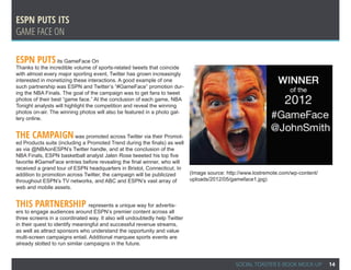 ESPN Puts its
Game face on

ESPN Puts its GameFace On
Thanks to the incredible volume of sports-related tweets that coincide
with almost every major sporting event, Twitter has grown increasingly
interested in monetizing these interactions. A good example of one
such partnership was ESPN and Twitter’s “#GameFace” promotion dur-
ing the NBA Finals. The goal of the campaign was to get fans to tweet
photos of their best “game face.” At the conclusion of each game, NBA
Tonight analysts will highlight the competition and reveal the winning
photos on-air. The winning photos will also be featured in a photo gal-
lery online.


The campaign was promoted across Twitter via their Promot-
ed Products suite (including a Promoted Trend during the finals) as well
as via @NBAonESPN’s Twitter handle, and at the conclusion of the
NBA Finals, ESPN basketball analyst Jalen Rose tweeted his top five
favorite #GameFace entries before revealing the final winner, who will
received a grand tour of ESPN headquarters in Bristol, Connecticut. In
addition to promotion across Twitter, the campaign will be publicized       (Image source: http://www.lostremote.com/wp-content/
throughout ESPN’s TV networks, and ABC and ESPN’s vast array of             uploads/2012/05/gameface1.jpg)
web and mobile assets.


This partnership represents a unique way for advertis-
ers to engage audiences around ESPN’s premier content across all
three screens in a coordinated way. It also will undoubtedly help Twitter
in their quest to identify meaningful and successful revenue streams,
as well as attract sponsors who understand the opportunity and value
multi-screen campaigns entail. Additional marquee sports events are
already slotted to run similar campaigns in the future.


                                                                                              SOCIAL TOASTER E-BOOK MOCK-UP        14
 