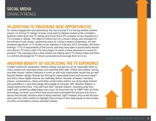 Social Media
Driving TV ratings

In addition to providing new opportunities
for viewer engagement and advertising, the rise of social TV is having another positive
impact: it’s driving TV ratings. A study conducted by Neilsen looked at the correlation
between online buzz and TV ratings and found that a 9% increase in buzz equated to a
1% increase in ratings. The effect of online buzz on a show’s ratings was strongest for
the premier of new shows, weakening some as a show’s season progresses, but still
remained significant. A TV Guide survey released in February 2012 correlates with these
findings-- 71% of respondents of that survey said they have seen a social media impres-
sion about a TV show, while 17% have begun to watch a show because of a social im-
pression. The message here is that viewers are talking about TV shows online and there
is a definite advantage for TV show’s producers to encourage them to do so.


Another benefit of socializing the TV experience
is better metrics for advertisers. Neilsen ratings only get you so far, especially when so
many viewers are recording shows and watching them later. Online buzz before, during,
and after shows—allows networks to come up with truly measurable results that go well
beyond Nielsen ratings. Brands are striving for measurable brand and revenue impact
and that’s where digital channel can definitely deliver. Number of tweets, mentions,
shares, conversations—these and other social media metrics can all be easily tracked
and quantified in a way that ratings will struggle to compete with. Besides, Nielsen is
clearly behind the times. They still have their “sample viewers” recording what they
watch with something called paper and a pen. Do they think this is 1996? With all of the
technology out there, you’d think they would have automated this process and have a
device that actually monitors what is being watched, right? Instead, they’ve left the door
wide open for online metrics to highlight inaccuracies in their data based on the number
of online conversations versus recorded viewers.




                                                                                             SOCIAL TOASTER E-BOOK MOCK-UP   3
 