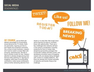 SOCIAL MEDIA
Disadvantages

                                            T WEET!
                                                                             Like us!
                                                Register
                                                 Toda !
                                                                                              FOLLOW ME!
                                                     y
                                                                                          BREAKING
                                                                                          NEWS!
Of course, just as there are                shows is no easy feat. Also tough issue
definite advantages to incorporating        will be figuring out ways to monetize
social elements into TV shows, there        these new opportunities. There are a
are downsides. Figuring out how to          few challenges that networks will face
pull Tweets and Facebook comments           in the quest to monetization including
into a show is tricky business—viewers      analyzing the flood of viewer data,
don’t want to watch a screen filled with    designing sponsorship packages that




                                                                                                 OMG!
annoying, distracting text. We like to      incorporate multiple activation points, and
                                                                                                                  eo
look to another screen for that. Viewers’   developing innovative ways of engaging
attention is already divided among their    viewers who are already being barraged
devices while watching TV; figuring out     with content on multiple platforms.. But
engaging, artful ways of incorporating      there are already lots of great examples
comments or other social contributions      of networks and brands rising to the
without further detracting attention from   challenge.




                                                                                          SOCIAL TOASTER E-BOOK MOCK-UP   4
 