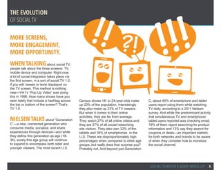 !!                                               !!
The Evolution




                                                                                                     !
Of Social TV

More Screens,
More Engagement,
More Opportunity.
                                                                           ?!
When talking                about social TV,
people talk about the three screens: TV,
mobile device and computer. Right now,
a lot of social integration takes place via
the first screen, in a sort of social TV 1.0,
if you will: tweets or texts displayed on
the TV screen. This method is nothing
new—VH1’s “Pop Up Video” was doing
this in 1996. How many shows have you
seen lately that include a hashtag across       Census shows 18- to 24-year-olds make        C, about 40% of smartphone and tablet
the top or bottom of the screen? That’s         up 23% of the population. Interestingly      users report using them while watching
TV 1.0.                                         they also make up 23% of TV viewers.         TV daily, according to a 2011 Neilsen
                                                But when it comes to their online            survey. And while the predominant activity
                                                activities, they are far from average.       that simultaneous TV and smartphone/
Nielsen talks about “Generation                 They watch 27% of all online videos and      tablet users reported was checking email,
C”—a new, connected generation who              they are 27% of all social networking        19% of them report searching for product
consume media, socialize, and share             site visitors. They also own 33% of the      information and 13% say they search for
experiences through devices—and while           tablets and 39% of smartphones in the        coupons or deals—an important statistic
they define this generation as age (18-         U.S. These are disproportionately high       for both networks and brands to be aware
34), surely this age group will continue        percentages when compared to other age       of when they consider how to monetize
to expand to encompass both older and           groups, but really does that surprise you?   the social channel.
younger viewers. The most recent U.S.           Probably not. And beyond just Generation




                                                                                              SOCIAL TOASTER E-BOOK MOCK-UP          5
 