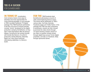 TBS IS A SUCKER
For dumbdumbs

In terms of monetization,                      For the TBS/Facebook deal,
more screens means more ways to                DumbDumb will produce a bunch of
advertise and more opportunities for           video shorts featuring famous actors.
cross-channel packages. A cool example         The shorts will be distributed on TBS’s
is TBS’s bundled Facebook /TV/digital          various sites, YouTube channels,
package.This TBS/Facebook partnership          Facebook pages and Twitter feeds. In the
is the first of its kind.It involves branded   package that TBS has been presenting
comedy “shorts” developed by the digital-      to advertisers, brands can then choose
production company DumbDumb, no they           to promote the video shorts through
didn’t name themselves after the famous        TV spots showing a teaser version of
lollipop. DumbDumb has worked directly         the video on popular comedy shows,
with brands like Denny’s, for which it         through digital buys across Turner digital
produced a series featuring “Saturday          properties, and also on Facebook, likely
Night Live” alum Dave Koechner                 through sponsored stories.
interviewing celebrities in a Denny’s
booth.




                                                                            DUM             DUM




                                                                                            SOCIAL TOASTER E-BOOK MOCK-UP   6
 