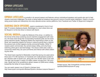 Oprah Lifeclass
Breathes Life into OWN

Oprah Lifeclass is currently in its second season and features various motivational speakers and guests who aim to help
viewers overcome challenges.The show is being hailed as breaking new ground in terms of social media integration. Oprah is incorpo-
rating social media and interactivity into every episode across various platforms, from Facebook and Twitter to Skype and Instagram.


During each episode,                   oprah is positioned in front of mul-
tiple TV screens displaying tweets. Backstage is a room where fans can
be Skyped in to the live show to interact with Oprah.


Social media is really the lifeblood of the show—in addition to
the format of the show centering around real-time engagement with view-
ers, the show does things like incorporating Facebook polls into the show
giving real-time results, displaying tweets and responding to them on the
show, and rewarding viewers for tuning in online by giving them a behind-
the-scenes look at what happens during commercial breaks. While TV
viewers watch commercials, the camera keeps rolling, and only those
watching online get to see that footage. The show’s online site is also a
community where they can post comments and interact with others watch-
ing the show.

The Oprah team reported to Mashable in April that during one week alone
there were 414,780 mentions on Facebook and 3,026 answers posted to
the Lifeclass wall on Oprah.com, along with over 29,000 views to the wall.
The web cast brought in nearly 2.6 million viewer minutes from 149 coun-
tries. Oprah had to do something to attract viewers to OWN which initially
looked like the Ishtar of movie networks.                                     (Image source: http://uniquethink.com/wp-content/
                                                                              uploads/2008/03/picture-47.png)
You can watch season one of Oprah’s Lifeclass here:
http://www.oprah.com/oprahs-lifeclass/Oprahs-Lifeclass-Lessons-Season-1



                                                                                             SOCIAL TOASTER E-BOOK MOCK-UP             9
 
