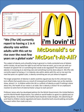 McDonald’s orMcDonald’s or
McDon’t-At-All?McDon’t-At-All?
“We (The UK) currently
report to having a 1 in 4
obesity rate within
adults with this set to
rise over the next few
years on a global scale”
The subject of obesity and unhealthy living in general is a hotly contested area of debate
within society, do we have the right to eat and live how we want, just as we can with our
freedom of speech? Or is it something that needs to be regulated? The world’s level of
obesity is increasing at an alarming rate and something must be done about it. We (The UK)
currently report to having a 1 in 4 obesity rate within adults with this set to rise over the
next few years on a global scale, is obesity something we can just allow to happen?
Page 2
The show also touches on a national and global problem being faced by society: how is
junk food affecting our children? The head of sixth form Mr Moody (pictured below)
discusses this problem within some detail, especially due to the sixth form’s location to
the town centre and therefore the multiple retailers selling the unhealthy option to our
children.
Mr Moody then goes on to describe how the business
created for the outlets by the students does provide
them with a good source of sales revenue but by the
same token, the money put into the businesses will
ultimately become costs for the medical services
needed as a result of the high levels of obesity within
the country.
This documentary has helped to raise awareness to the question:
The larger proportion of obesity in adults could be
argued was due to the unknown long term effects
that would arise as a result of increased junk food
intake, but as the statistics show, almost 1 in 4
children within the UK is a sufferer of obesity as
well if nothing is done about this, the health of our
nation is at stake. But is obesity a choice? Or an
unpleasant reaction to some form of external
factor unique to each person? This editor believes
that people will not be swayed by new facts or
figures due to being too set in their ways and as a
result, the obesity levels within the country will
not decrease until people want to change.
 