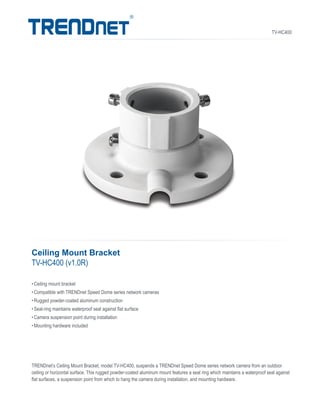 TV-HC400
TRENDnet’s Ceiling Mount Bracket, model TV-HC400, suspends a TRENDnet Speed Dome series network camera from an outdoor
ceiling or horizontal surface. This rugged powder-coated aluminum mount features a seal ring which maintains a waterproof seal against
flat surfaces, a suspension point from which to hang the camera during installation, and mounting hardware.
•	Ceiling mount bracket
•	Compatible with TRENDnet Speed Dome series network cameras
•	Rugged powder-coated aluminum construction
•	Seal-ring maintains waterproof seal against flat surface
•	Camera suspension point during installation
•	Mounting hardware included
Ceiling Mount Bracket
TV-HC400 (v1.0R)
 