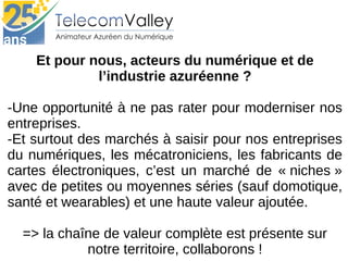 Et pour nous, acteurs du numérique et de
l’industrie azuréenne ?
-Une opportunité à ne pas rater pour moderniser nos 
entreprises.
-Et surtout des marchés à saisir pour nos entreprises 
du numériques, les mécatroniciens, les fabricants de 
cartes  électroniques,  c’est  un  marché  de  « niches » 
avec de petites ou moyennes séries (sauf domotique, 
santé et wearables) et une haute valeur ajoutée.
=> la chaîne de valeur complète est présente sur 
notre territoire, collaborons !
 