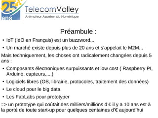 Préambule :
● IoT (IdO en Français) est un buzzword...
● Un marché existe depuis plus de 20 ans et s’appelait le M2M...
Mais techniquement, les choses ont radicalement changées depuis 5 
ans :
● Composants électroniques surpuissants et low cost ( Raspberry PI, 
Arduino, capteurs,....)
● Logiciels libres (OS, librairie, protocoles, traitement des données)
● Le cloud pour le big data
● Les FabLabs pour prototyper
=> un prototype qui coûtait des milliers/millions d’€ il y a 10 ans est à 
la porté de toute start-up pour quelques centaines d’€ aujourd’hui
 