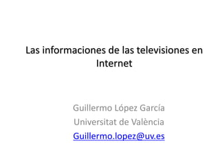 Las informaciones de las televisiones en
Internet
Guillermo López García
Universitat de València
Guillermo.lopez@uv.es
 