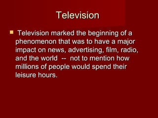 TelevisionTelevision
 Television marked the beginning of aTelevision marked the beginning of a
phenomenon that was to have a majorphenomenon that was to have a major
impact on news, advertising, film, radio,impact on news, advertising, film, radio,
and the world  --  not to mention howand the world  --  not to mention how
millions of people would spend theirmillions of people would spend their
leisure hours.leisure hours.
 
