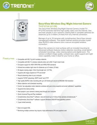 TV-IP121W
rev: 02.16.2010
Features
The SecurView Wireless Day/Night Internet Camera (model TV-
IP121W) transmits real-time high quality video over the Internet. See
and hear people in your camera's viewing field in complete darkness for
distances up to 5 meters (16 feet) from any Internet connection.
Manage of up to 16 cameras with complimentary SecurView camera
management software. This stylish Internet camera provides crystal
clear MJPEG video streams over a secure encrypted wireless
connection.
Mount the camera on most surfaces with an included mounting kit.
Advanced software features motion detection recording, email alerts*,
scheduled recordings, video viewing options and digital zoom. The
camera´s brilliant image quality, compact size, audio support and night
vision capability make it ideal for your home or office.
TV-IP121W [A1.0R]
SecurView Wireless Day/Night Internet Camera
internet
cameras
=
Compatible with 802.11g and b wireless networks
=
Compatible with 802.11n wireless networks when set to 802.11n/g/b mixed mode
=
Encryption support for WEP, WPA-PSK and WPA2-PSK standards
=
Infrared lens enables night vision for distances up to 5 meters (16 feet)
=
60 degree viewing angle, 4.5mm focal length and 2.8 F/No
=
Supports still image snapshot to FTP and email*
=
Record streaming video to your computer
=
Supports TCP/IP networking, SMTP email* and HTTP
=
High quality MJPEG video recording with up to 30 frames per second at 640x480 VGA resolution
=
Motion detection and scheduled recording
=
Control two adjustable motion detection windows with just-in-time snapshot and email notification* capabilities
=
Supports time stamp overlay
=
Hear people in your camera's viewing area through your computer
=
Quick Universal Plug and Play installation
=
Complimentary SecurView™ software: view and record up to 16 SecurView cameras simultaneously **
=
Complimentary SecurView™ software: supports Windows 2000/XP/Vista operating systems
=
3-year limited warranty
* Does not support SSL
** Monitoring multiple cameras may require a high performance CPU and graphics card
 
