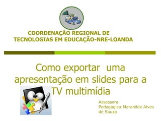 Como exportar  uma apresentação em slides para a TV multimídia COORDENAÇÃO REGIONAL DE TECNOLOGIAS EM EDUCAÇÃO-NRE-LOANDA Assessora Pedagógica:Maranilde Alves de Souza 
