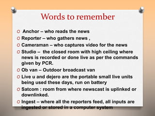 Words to remember 
O Anchor – who reads the news 
O Reporter – who gathers news , 
O Cameraman – who captures video for the news 
O Studio – the closed room with high ceiling where 
news is recorded or done live as per the commands 
given by PCR. 
O Ob van – Outdoor broadcast van 
O Live u and dejero are the portable small live units 
being used these days, run on battery 
O Satcom : room from where newscast is uplinked or 
downlinked. 
O Ingest – where all the reporters feed, all inputs are 
ingested or stored in a computer system 
 