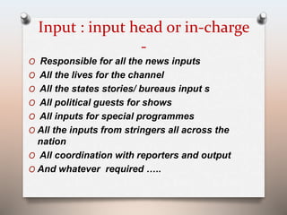 Input : input head or in-charge 
- 
O Responsible for all the news inputs 
O All the lives for the channel 
O All the states stories/ bureaus input s 
O All political guests for shows 
O All inputs for special programmes 
O All the inputs from stringers all across the 
nation 
O All coordination with reporters and output 
O And whatever required ….. 
 