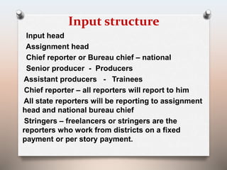 Input structure 
Input head 
Assignment head 
Chief reporter or Bureau chief – national 
Senior producer - Producers 
Assistant producers - Trainees 
Chief reporter – all reporters will report to him 
All state reporters will be reporting to assignment 
head and national bureau chief 
Stringers – freelancers or stringers are the 
reporters who work from districts on a fixed 
payment or per story payment. 
 