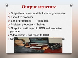 Output structure 
O Output head – responsible for what goes on-air 
O Executive producer 
O Senior producers - Producers 
O Assistant producers - Trainee 
O Graphics - will report to HOD and executive 
producer 
 Video editors - will report to HOD . 
 Special programmes – separate editor/producer 
 