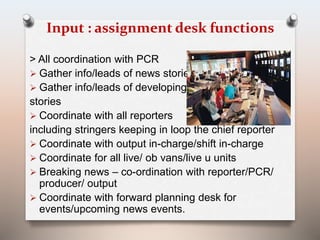 Input : assignment desk functions 
> All coordination with PCR 
 Gather info/leads of news stories 
 Gather info/leads of developing 
stories 
 Coordinate with all reporters 
including stringers keeping in loop the chief reporter 
 Coordinate with output in-charge/shift in-charge 
 Coordinate for all live/ ob vans/live u units 
 Breaking news – co-ordination with reporter/PCR/ 
producer/ output 
 Coordinate with forward planning desk for 
events/upcoming news events. 
 