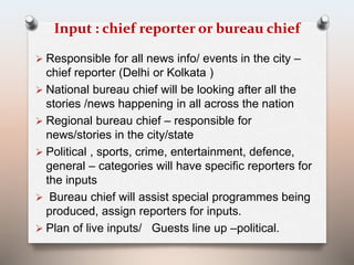 Input : chief reporter or bureau chief 
 Responsible for all news info/ events in the city – 
chief reporter (Delhi or Kolkata ) 
 National bureau chief will be looking after all the 
stories /news happening in all across the nation 
 Regional bureau chief – responsible for 
news/stories in the city/state 
 Political , sports, crime, entertainment, defence, 
general – categories will have specific reporters for 
the inputs 
 Bureau chief will assist special programmes being 
produced, assign reporters for inputs. 
 Plan of live inputs/ Guests line up –political. 
 
