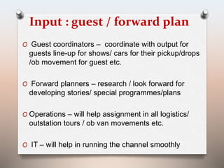 Input : guest / forward plan 
O Guest coordinators – coordinate with output for 
guests line-up for shows/ cars for their pickup/drops 
/ob movement for guest etc. 
O Forward planners – research / look forward for 
developing stories/ special programmes/plans 
O Operations – will help assignment in all logistics/ 
outstation tours / ob van movements etc. 
O IT – will help in running the channel smoothly 
 
