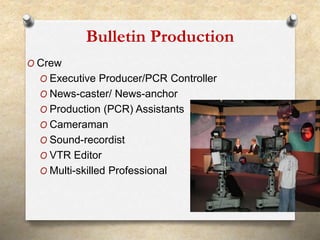 Bulletin Production 
O Crew 
O Executive Producer/PCR Controller 
O News-caster/ News-anchor 
O Production (PCR) Assistants 
O Cameraman 
O Sound-recordist 
O VTR Editor 
O Multi-skilled Professional 
21 
 