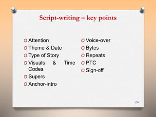 Script-writing – key points 
24 
O Attention 
O Theme & Date 
O Type of Story 
O Visuals & Time 
Codes 
O Supers 
O Anchor-intro 
O Voice-over 
O Bytes 
O Repeats 
O PTC 
O Sign-off 
 