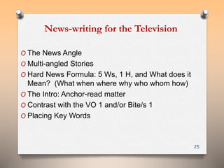 News-writing for the Television 
O The News Angle 
O Multi-angled Stories 
O Hard News Formula: 5 Ws, 1 H, and What does it 
Mean? (What when where why who whom how) 
O The Intro: Anchor-read matter 
O Contrast with the VO 1 and/or Bite/s 1 
O Placing Key Words 
25 
 