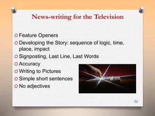 News-writing for the Television 
O Feature Openers 
O Developing the Story: sequence of logic, time, 
place, impact 
O Signposting, Last Line, Last Words 
O Accuracy 
OWriting to Pictures 
O Simple short sentences 
O No adjectives 
26 
 