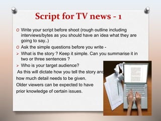Script for TV news - 1 
O Write your script before shoot (rough outline including 
interviews/bytes as you should have an idea what they are 
going to say..) 
O Ask the simple questions before you write - 
 What is the story ? Keep it simple. Can you summarise it in 
two or three sentences ? 
 Who is your target audience? 
As this will dictate how you tell the story and 
how much detail needs to be given. 
Older viewers can be expected to have 
prior knowledge of certain issues. 
 