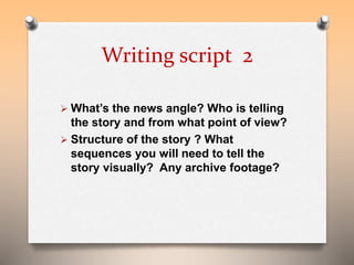 Writing script 2 
 What’s the news angle? Who is telling 
the story and from what point of view? 
 Structure of the story ? What 
sequences you will need to tell the 
story visually? Any archive footage? 
 