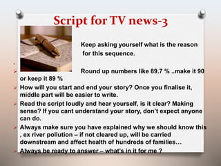 Script for TV news-3 
Keep asking yourself what is the reason 
for this sequence. 
. 
 Round up numbers like 89.7 % ..make it 90 
or keep it 89 % 
 How will you start and end your story? Once you finalise it, 
middle part will be easier to write. 
 Read the script loudly and hear yourself, is it clear? Making 
sense? If you cant understand your story, don’t expect anyone 
can do. 
 Always make sure you have explained why we should know this 
, ex river pollution – if not cleared up, will be carried 
downstream and affect health of hundreds of families… 
 Always be ready to answer – what’s in it for me ? 
 