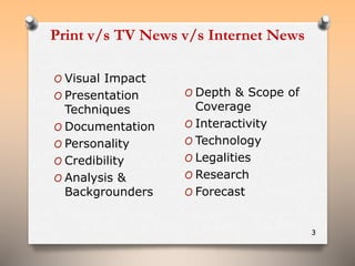 Print v/s TV News v/s Internet News 
3 
O Visual Impact 
O Presentation 
Techniques 
O Documentation 
O Personality 
O Credibility 
O Analysis & 
Backgrounders 
O Depth & Scope of 
Coverage 
O Interactivity 
O Technology 
O Legalities 
O Research 
O Forecast 
 