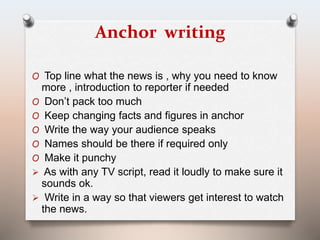 Anchor writing 
O Top line what the news is , why you need to know 
more , introduction to reporter if needed 
O Don’t pack too much 
O Keep changing facts and figures in anchor 
O Write the way your audience speaks 
O Names should be there if required only 
O Make it punchy 
 As with any TV script, read it loudly to make sure it 
sounds ok. 
 Write in a way so that viewers get interest to watch 
the news. 
 