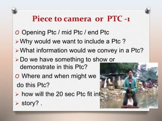 Piece to camera or PTC -1 
O Opening Ptc / mid Ptc / end Ptc 
Why would we want to include a Ptc ? 
What information would we convey in a Ptc? 
Do we have something to show or 
demonstrate in this Ptc? 
O Where and when might we 
do this Ptc? 
 how will the 20 sec Ptc fit into the 
 story? . 
 