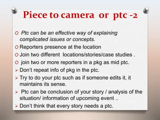 Piece to camera or ptc -2 
O Ptc can be an effective way of explaining 
complicated issues or concepts. 
O Reporters presence at the location 
O Join two different locations/stories/case studies . 
O join two or more reporters in a pkg as mid ptc. 
 Don’t repeat info of pkg in the ptc. 
 Try to do your ptc such as if someone edits it, it 
maintains its sense. 
 Ptc can be conclusion of your story / analysis of the 
situation/ information of upcoming event .. 
 Don’t think that every story needs a ptc. 
 