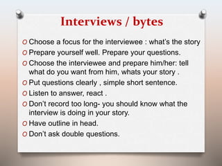 Interviews / bytes 
O Choose a focus for the interviewee : what’s the story 
O Prepare yourself well. Prepare your questions. 
O Choose the interviewee and prepare him/her: tell 
what do you want from him, whats your story . 
O Put questions clearly , simple short sentence. 
O Listen to answer, react . 
O Don’t record too long- you should know what the 
interview is doing in your story. 
O Have outline in head. 
O Don’t ask double questions. 
 