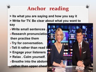 Anchor reading 
> Its what you are saying and how you say it 
> Write for TV. Be clear about what you want to 
say 
Write small sentences . 
Research pronunciations 
then practise them 
Try for conversation. 
Tell it rather than read it. 
> Engage your listeners 
> Relax . Calm yourself. 
Breathe into the abdomen 
, rather than upper chest 
 