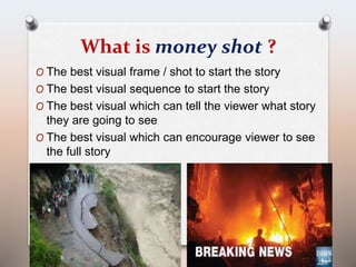 What is money shot ? 
O The best visual frame / shot to start the story 
O The best visual sequence to start the story 
O The best visual which can tell the viewer what story 
they are going to see 
O The best visual which can encourage viewer to see 
the full story 
 