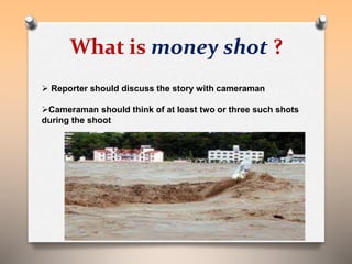 What is money shot ? 
 Reporter should discuss the story with cameraman 
Cameraman should think of at least two or three such shots 
during the shoot 
 