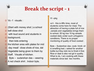 Break the script - 1 
O Vo -1 visuals : 
O (Start with money shot ) a school 
O bell close shot 
O with loud sound and students in 
O background, 
O then kids entering 
O the kitchen area with plates for mid 
O day meal/ close shots of rice, dal 
O Vegetable being given to them by 
O Staff. Visuals of kitchen. 
O Byte – sudarshan das – wearing 
O A red check shirt . Indoor byte. 
Vt –pkg 
vo1- this is tiffin time, most of 
students come here for meal. The 
attraction of having a plate full of rice 
,cereals and vegetables brings them 
to school. 50 kg rice 10 kg cereals 
cooked daily under such unhygienic 
conditions. There is no proper 
monitoring of quality of food cooked . 
Byte – Sudarshan das- cook- hindi- oil 
is smellling bad..i asked for another 
bottle but they told me to finish it first. 
Rice or daal is also not gd in quality. 
What to do, I am cooking with these 
materials since last two months. 
 