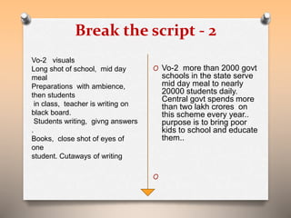Break the script - 2 
O Vo-2 more than 2000 govt 
schools in the state serve 
mid day meal to nearly 
20000 students daily. 
Central govt spends more 
than two lakh crores on 
this scheme every year.. 
purpose is to bring poor 
kids to school and educate 
them.. 
O 
Vo-2 visuals 
Long shot of school, mid day 
meal 
Preparations with ambience, 
then students 
in class, teacher is writing on 
black board. 
Students writing, givng answers 
. 
Books, close shot of eyes of 
one 
student. Cutaways of writing 
 