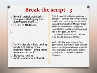 Break the script - 3 
O Byte 2 ashok adhikari – 
blue plain shirt –grey hair-cutaways 
is there … 
O (10.22 to 10.40 sec) 
O 
O Vo 3 – visuals - kids getting 
ready For school, their 
mothers /father Taking them 
to nearest school…/ 
O Students having 
food…close shots of food…. 
Byte 2 – Ashok adhikari– principal – 
bengali - families are very poor and 
uneducated here, they are reluctant 
to send their children. Mid day meal 
works as attraction to bring them 
here. But the quality of edible oil and 
rice is not good ,we have 
complained several times but there 
is no one to take care of that. 
Vo-3 mid day meal concept has 
generated a curiosity in poor families 
in remote villages and no of students 
have increased significantly but the 
quality of food remains a serious 
concern . 
 